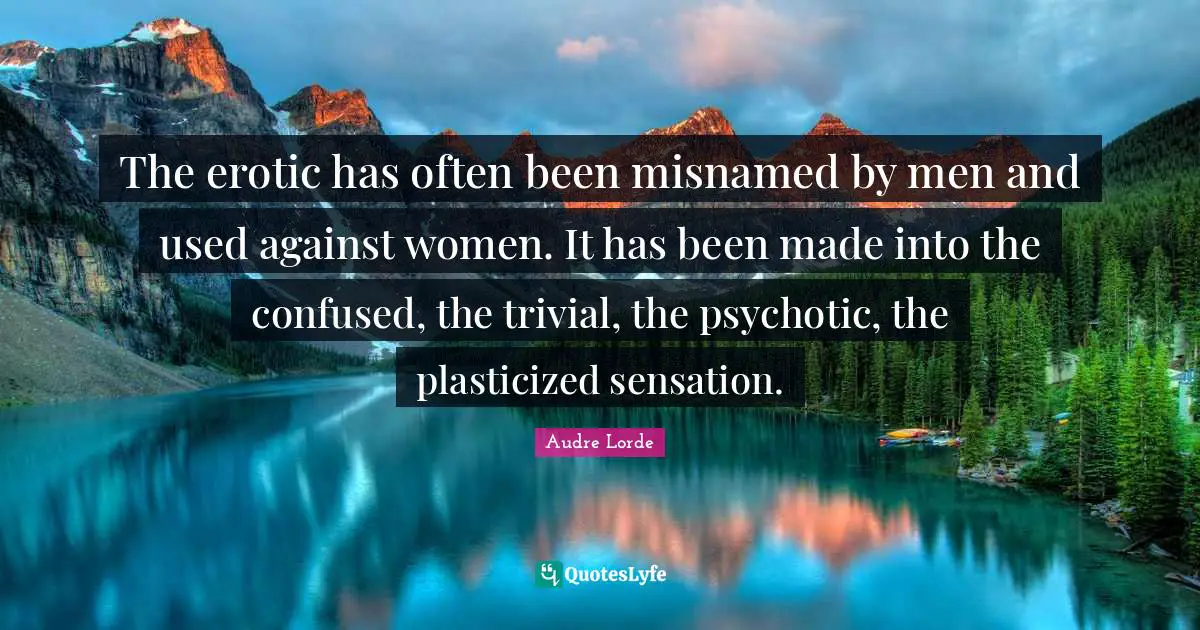 The erotic has often been misnamed by men and used against women. It has been made into the confused, the trivial, the psychotic, the plasticized sensation.