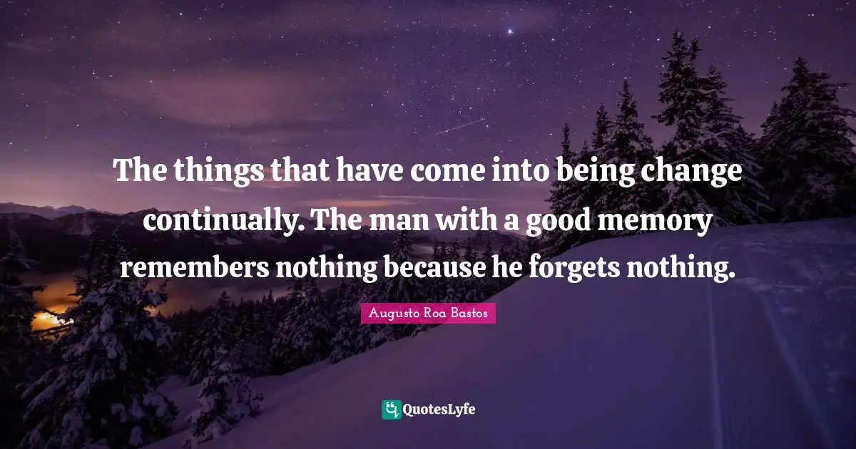 Augusto Roa Bastos Quotes: "The things that have come into being change continually. The man with a good memory remembers nothing because he forgets nothing."