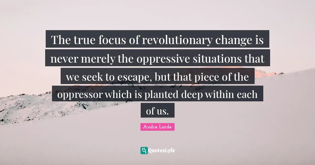 Pieces Quotes: "The true focus of revolutionary change is never merely the oppressive situations that we seek to escape, but that piece of the oppressor which is planted deep within each of us."