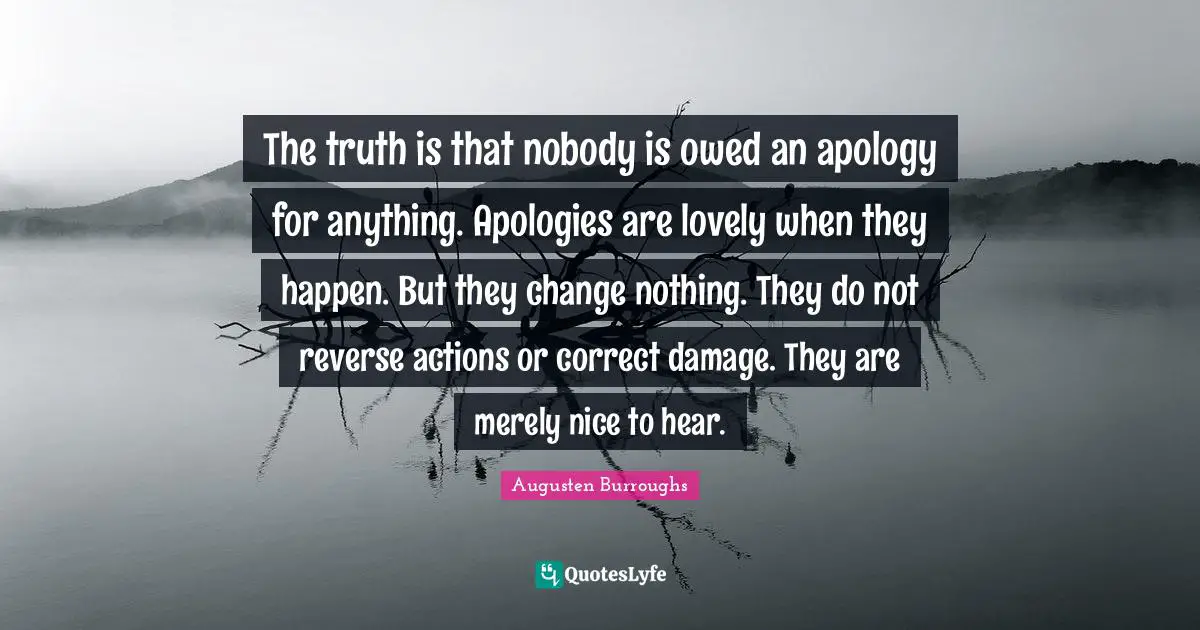 The truth is that nobody is owed an apology for anything. Apologies are lovely when they happen. But they change nothing. They do not reverse actions or correct damage. They are merely nice to hear.