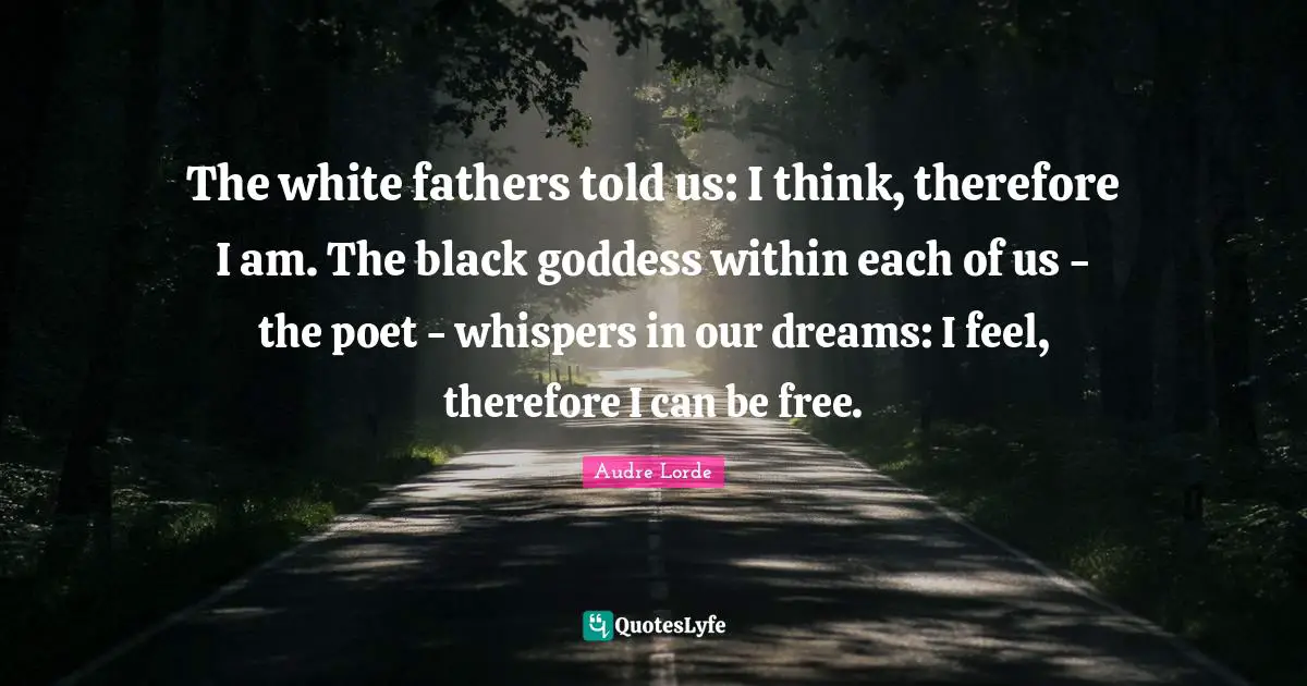 The white fathers told us: I think, therefore I am. The black goddess within each of us - the poet - whispers in our dreams: I feel, therefore I can be free.