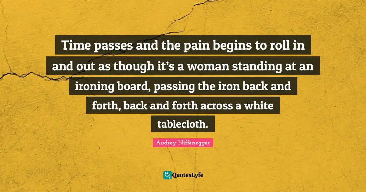 Time passes and the pain begins to roll in and out as though it’s a woman standing at an ironing board, passing the iron back and forth, back and forth across a white tablecloth.