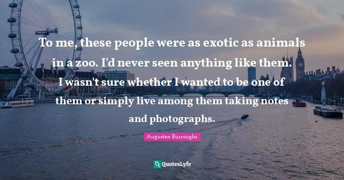 To me, these people were as exotic as animals in a zoo. I'd never seen anything like them. I wasn't sure whether I wanted to be one of them or simply live among them taking notes and photographs.