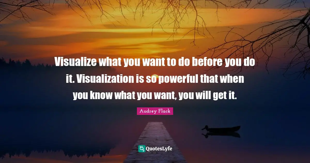 Visualize what you want to do before you do it. Visualization is so powerful that when you know what you want, you will get it.