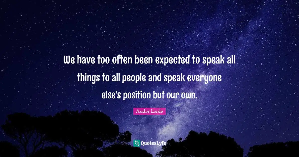 We have too often been expected to speak all things to all people and speak everyone else's position but our own.