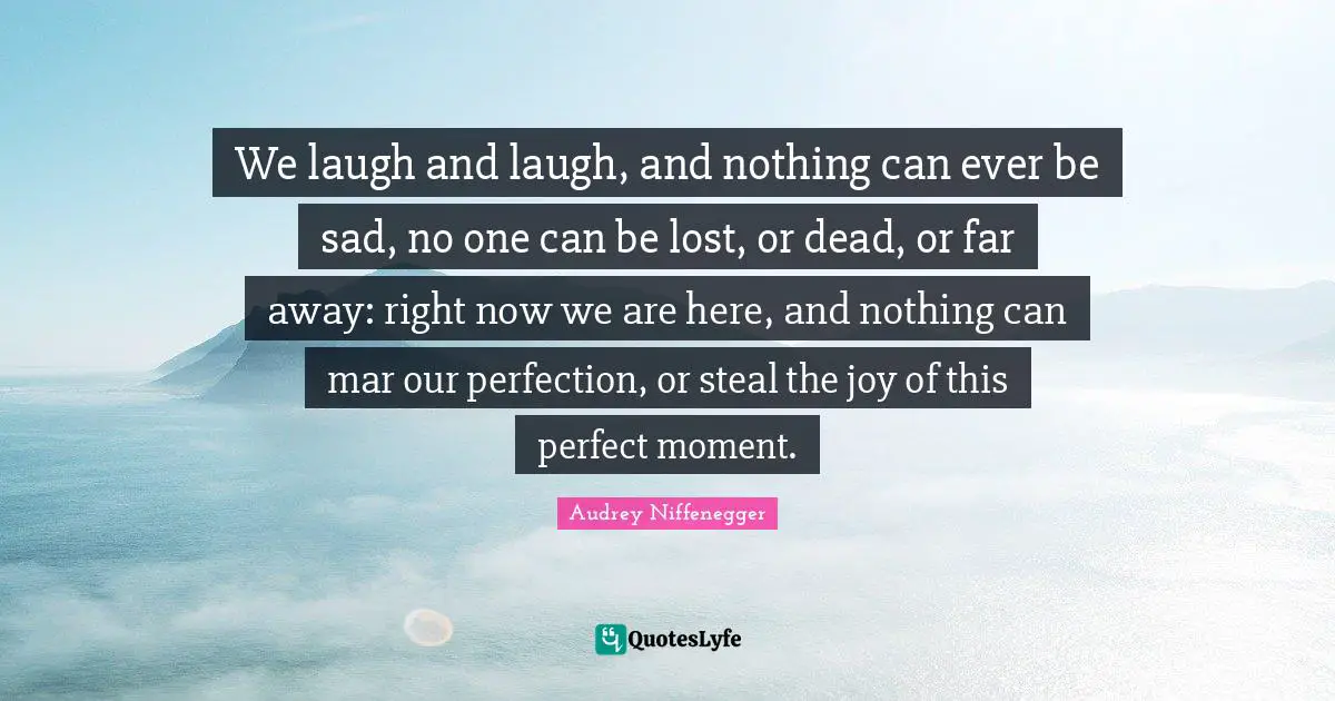 We laugh and laugh, and nothing can ever be sad, no one can be lost, or dead, or far away: right now we are here, and nothing can mar our perfection, or steal the joy of this perfect moment.