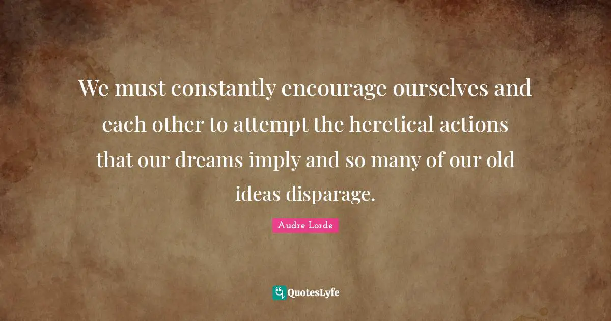 We must constantly encourage ourselves and each other to attempt the heretical actions that our dreams imply and so many of our old ideas disparage.
