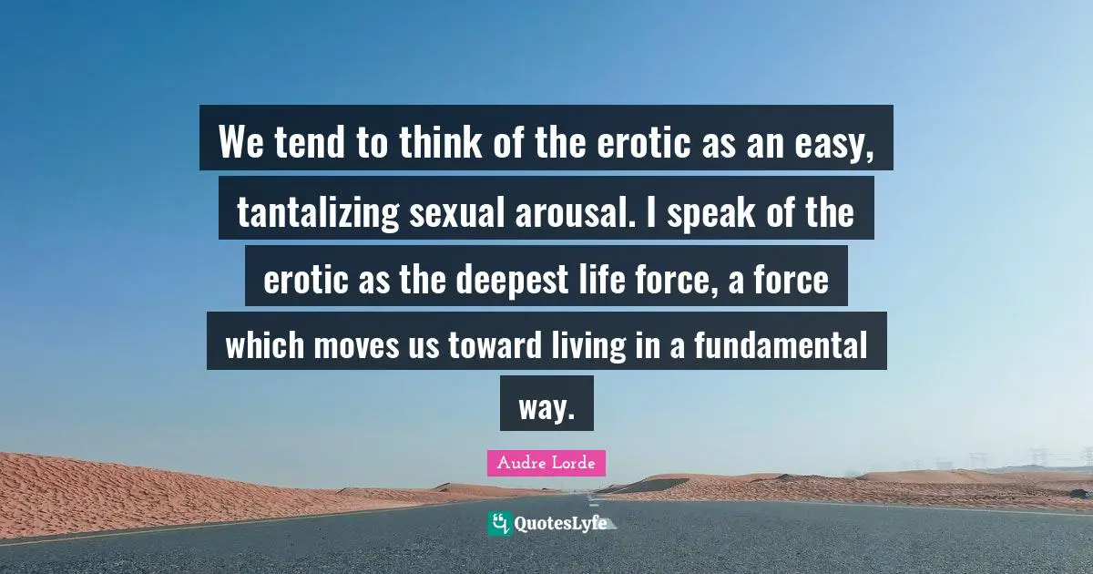 Lorde Quotes: "We tend to think of the erotic as an easy, tantalizing sexual arousal. I speak of the erotic as the deepest life force, a force which moves us toward living in a fundamental way."