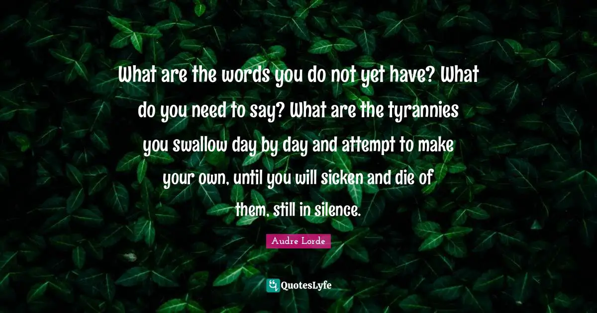 What are the words you do not yet have? What do you need to say? What are the tyrannies you swallow day by day and attempt to make your own, until you will sicken and die of them, still in silence.