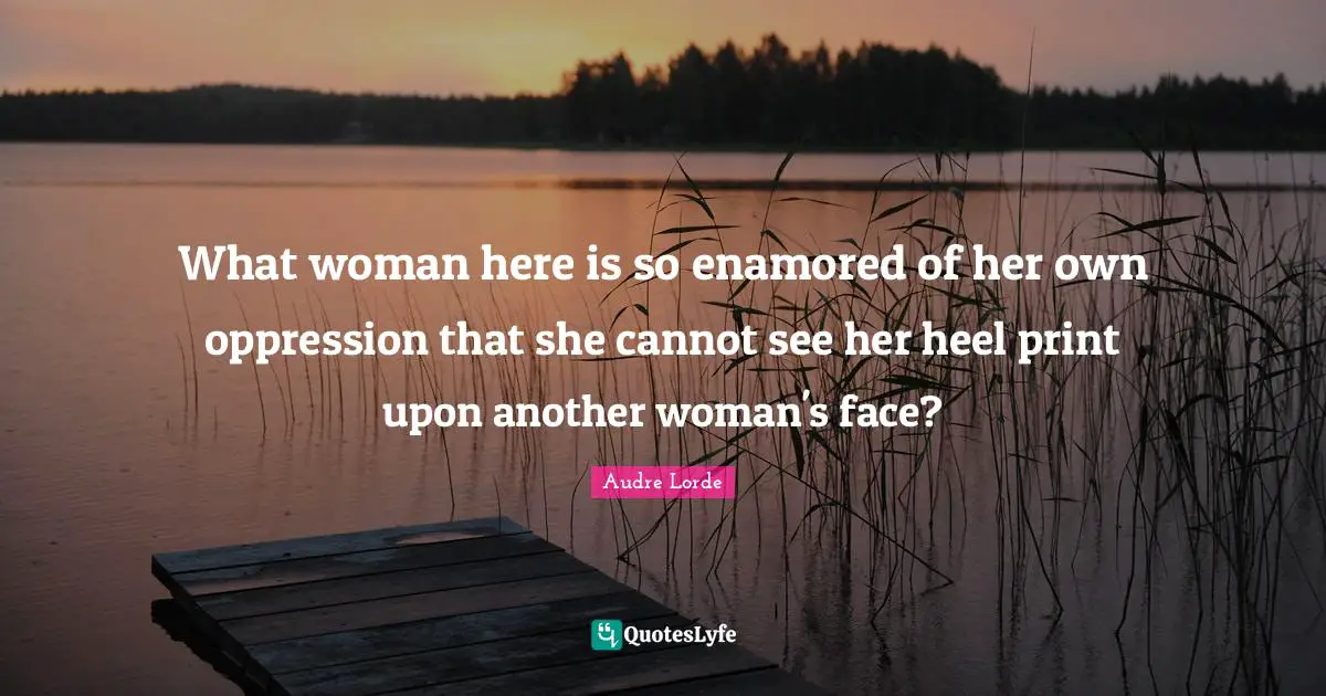 Lorde Quotes: "What woman here is so enamored of her own oppression that she cannot see her heel print upon another woman's face?"