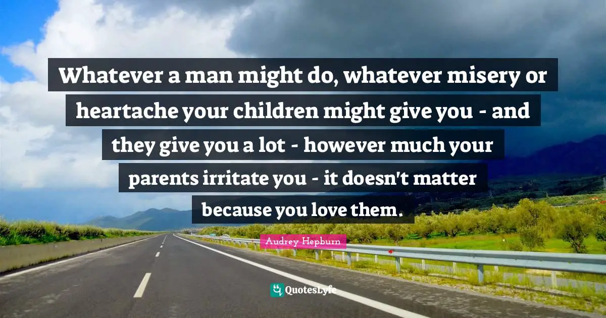 Whatever a man might do, whatever misery or heartache your children might give you - and they give you a lot - however much your parents irritate you - it doesn't matter because you love them.
