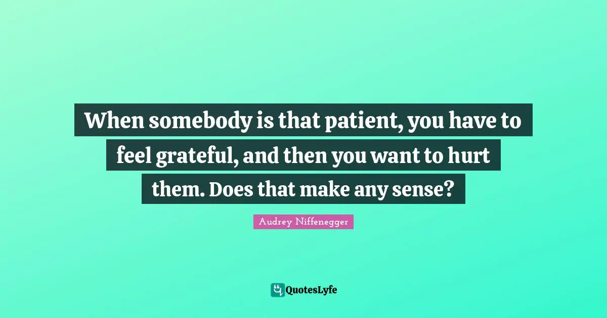When somebody is that patient, you have to feel grateful, and then you want to hurt them. Does that make any sense?