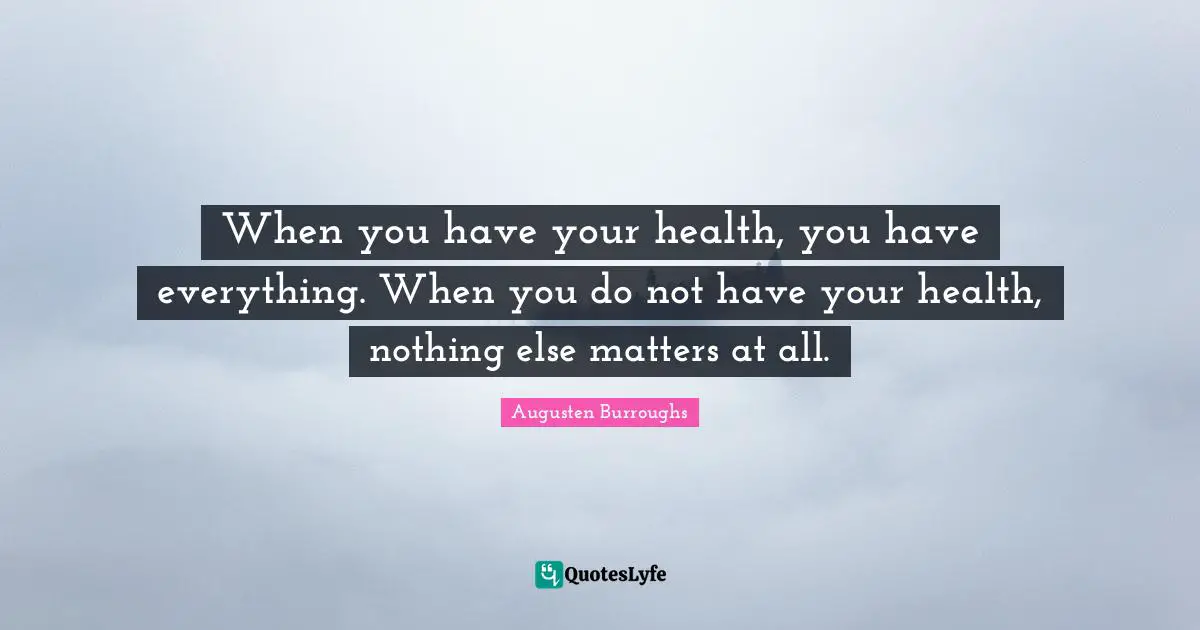 When you have your health, you have everything. When you do not have your health, nothing else matters at all.