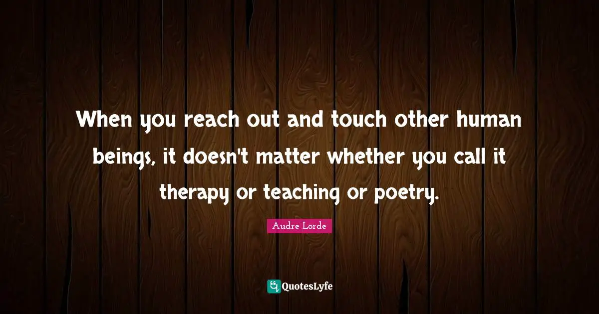 Lorde Quotes: "When you reach out and touch other human beings, it doesn't matter whether you call it therapy or teaching or poetry."