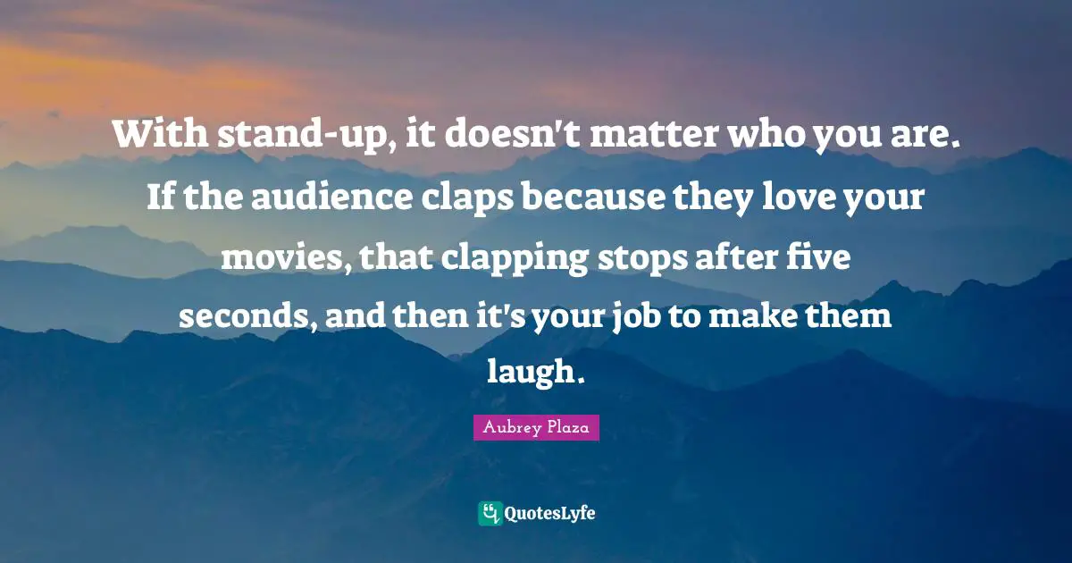 With stand-up, it doesn't matter who you are. If the audience claps because they love your movies, that clapping stops after five seconds, and then it's your job to make them laugh.