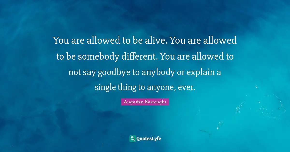 You are allowed to be alive. You are allowed to be somebody different. You are allowed to not say goodbye to anybody or explain a single thing to anyone, ever.