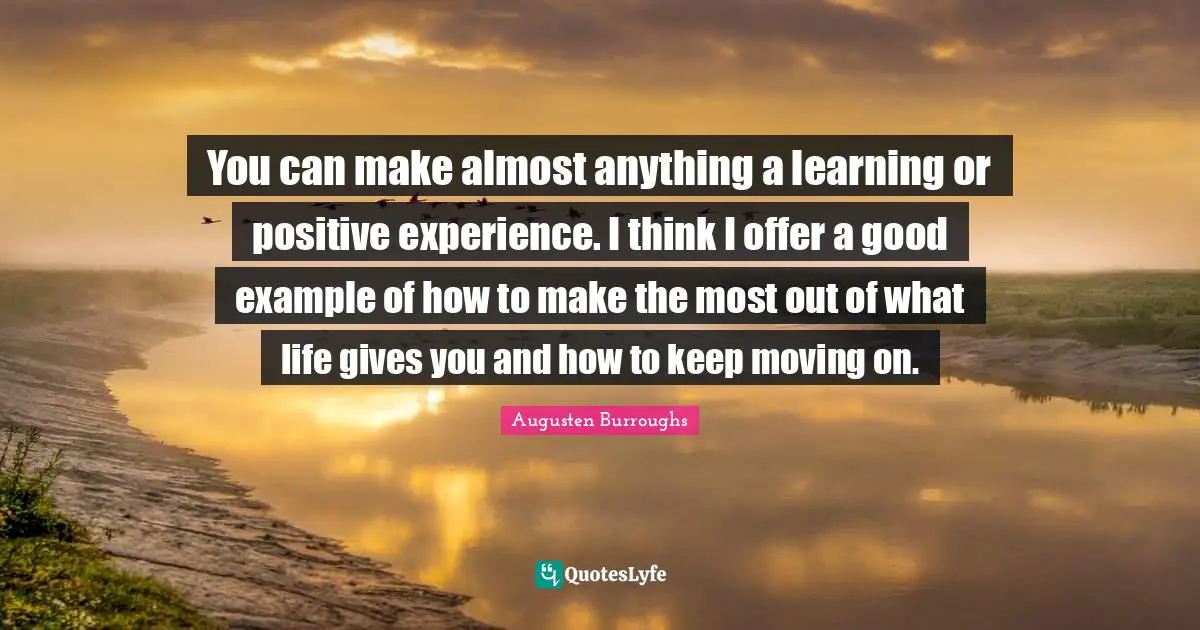 You can make almost anything a learning or positive experience. I think I offer a good example of how to make the most out of what life gives you and how to keep moving on.