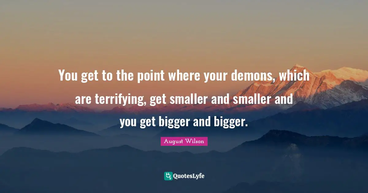 August Wilson Quotes: "You get to the point where your demons, which are terrifying, get smaller and smaller and you get bigger and bigger."
