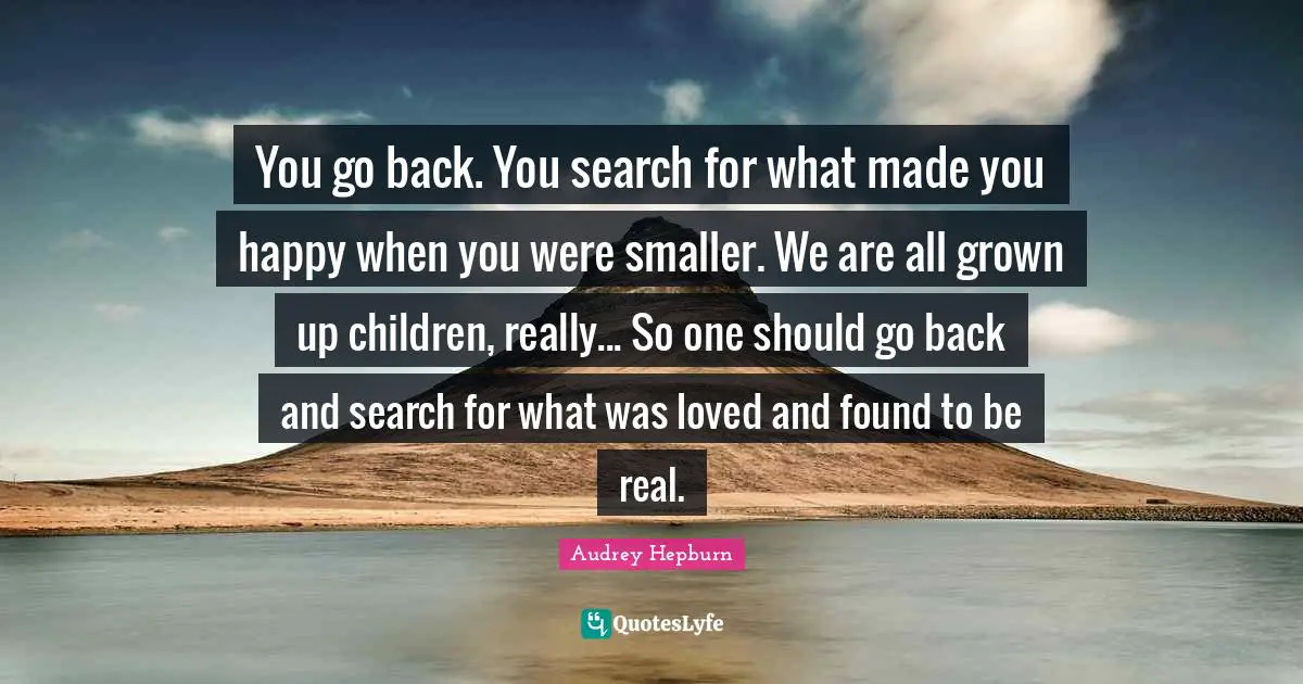 Audrey Hepburn Quotes: "You go back. You search for what made you happy when you were smaller. We are all grown up children, really... So one should go back and search for what was loved and found to be real."