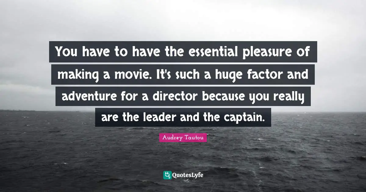 You have to have the essential pleasure of making a movie. It's such a huge factor and adventure for a director because you really are the leader and the captain.