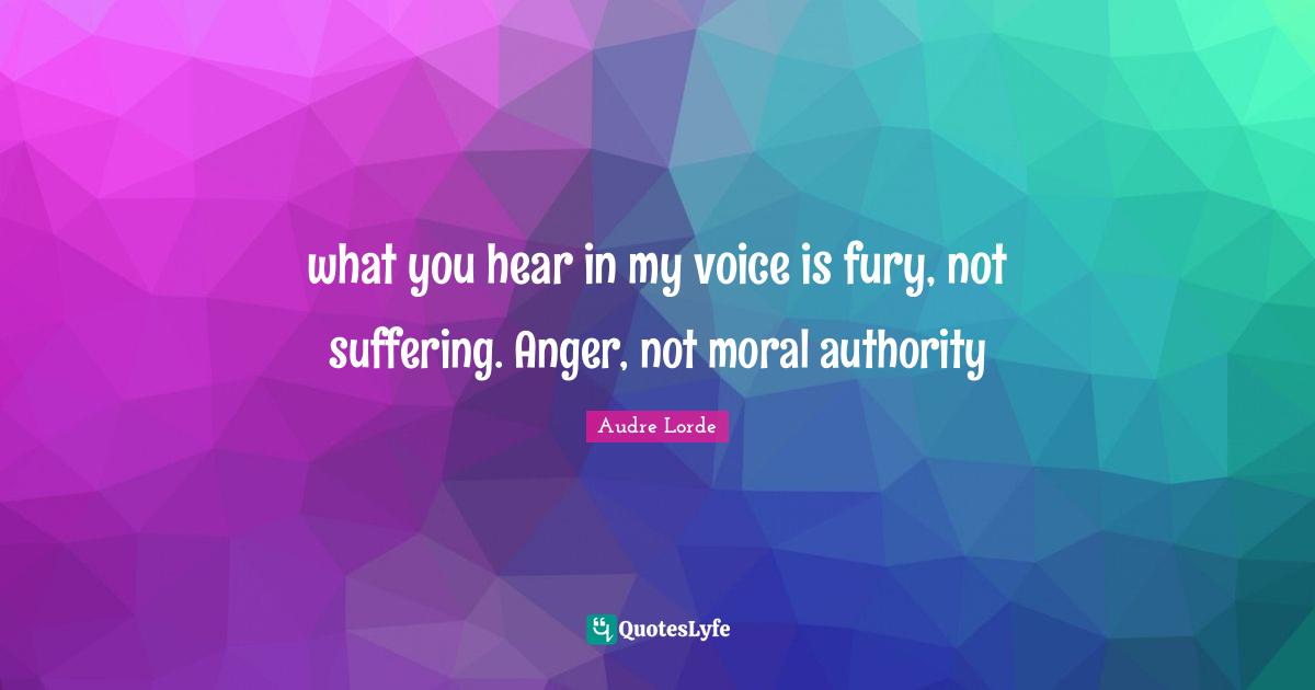 what you hear in my voice is fury, not suffering. Anger, not moral authority