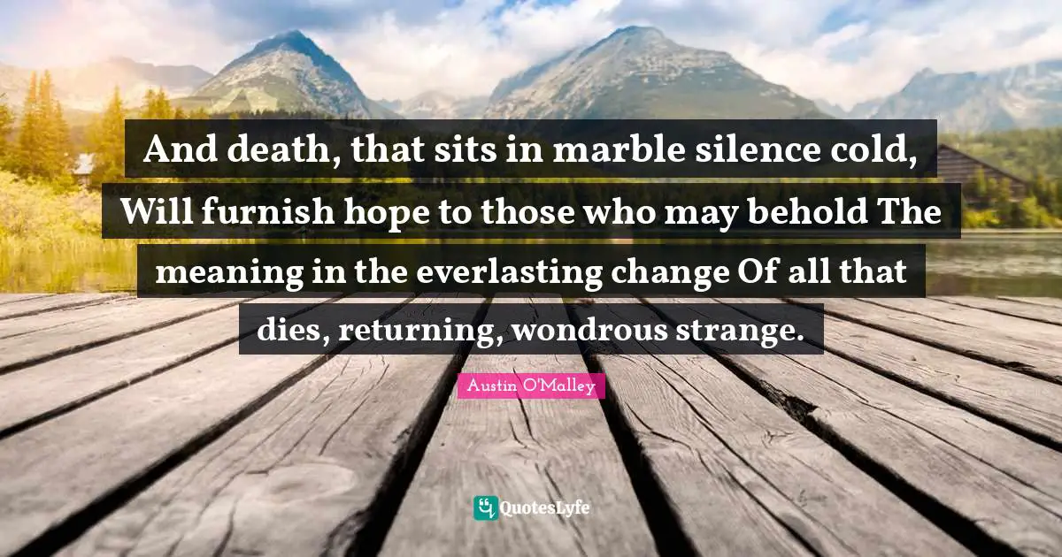And death, that sits in marble silence cold, Will furnish hope to those who may behold The meaning in the everlasting change Of all that dies, returning, wondrous strange.