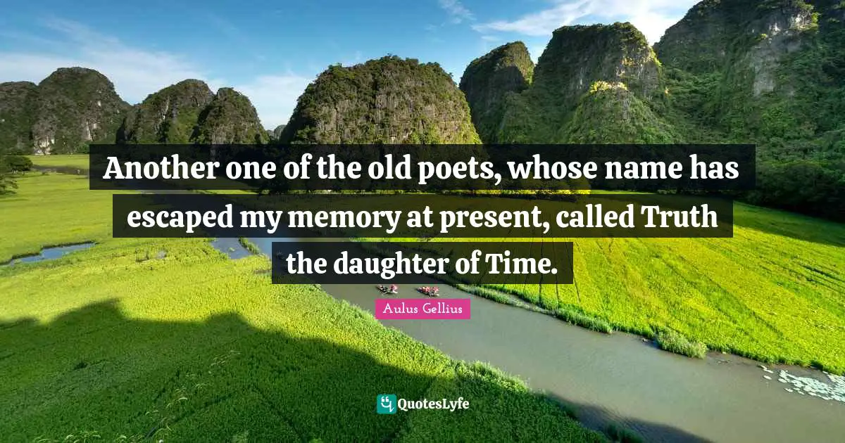 Another one of the old poets, whose name has escaped my memory at present, called Truth the daughter of Time.