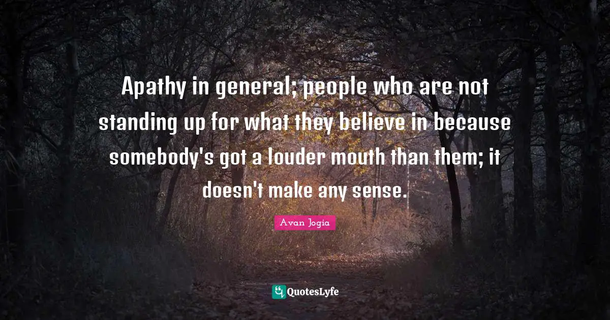Apathy in general; people who are not standing up for what they believe in because somebody's got a louder mouth than them; it doesn't make any sense.