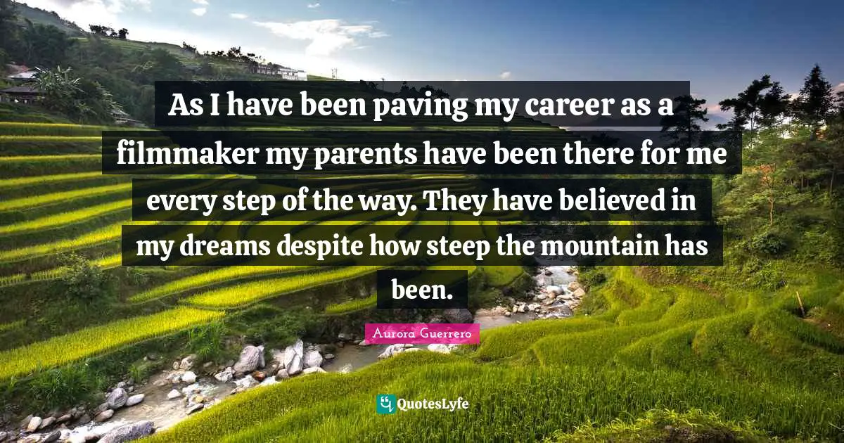 As I have been paving my career as a filmmaker my parents have been there for me every step of the way. They have believed in my dreams despite how steep the mountain has been.