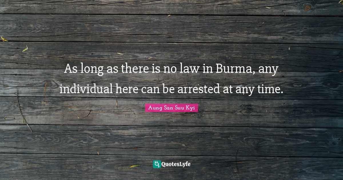 As long as there is no law in Burma, any individual here can be arrested at any time.