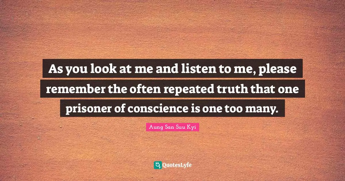 As you look at me and listen to me, please remember the often repeated truth that one prisoner of conscience is one too many.