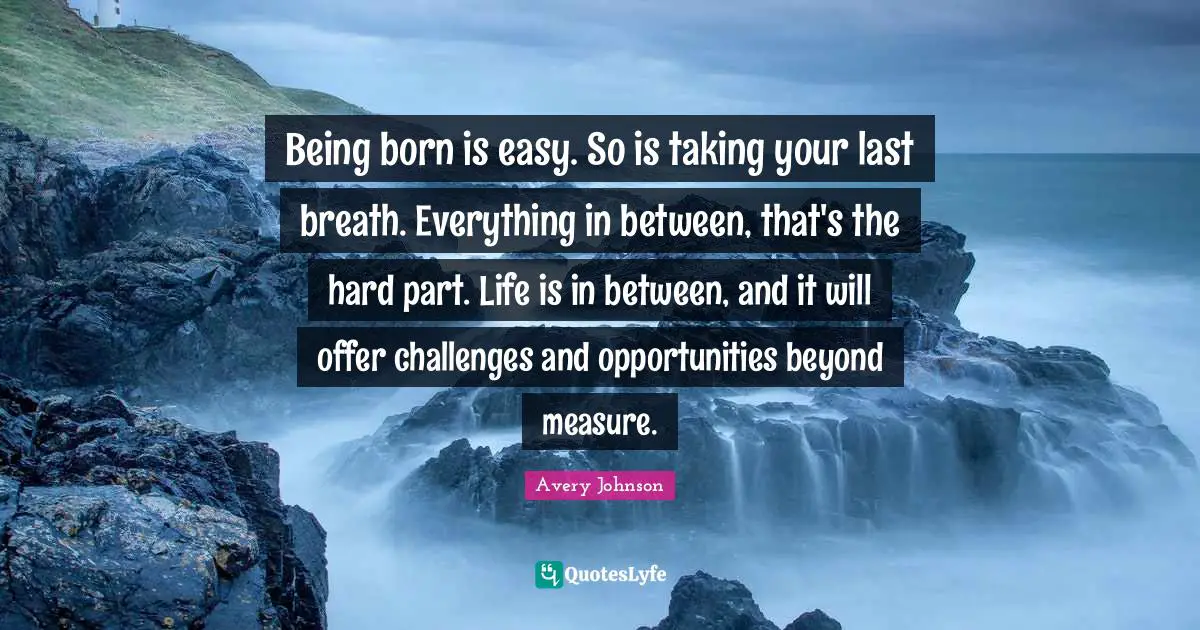 Being born is easy. So is taking your last breath. Everything in between, that's the hard part. Life is in between, and it will offer challenges and opportunities beyond measure.