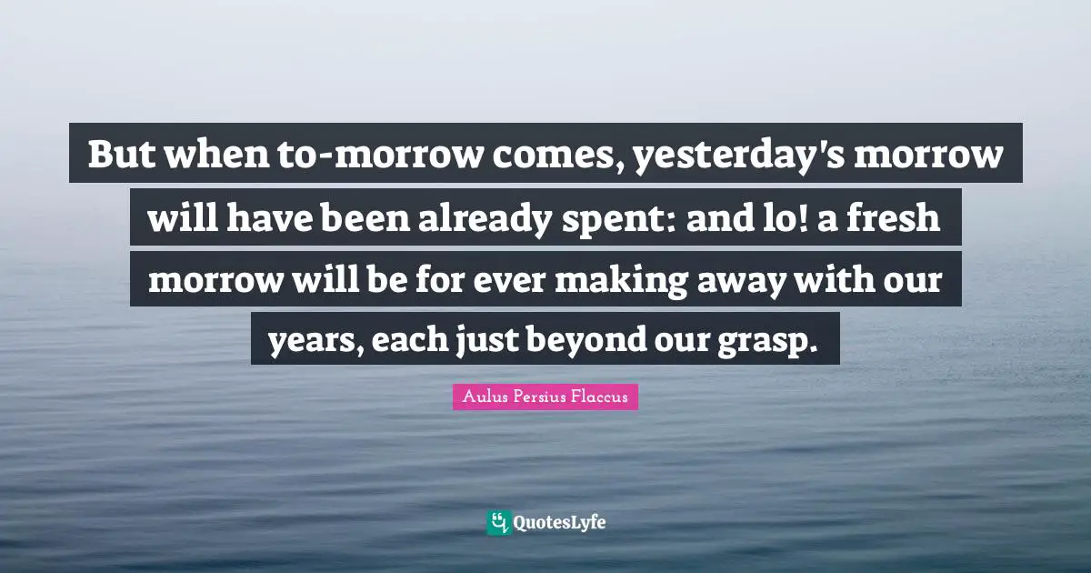 Aulus Persius Flaccus Quotes: "But when to-morrow comes, yesterday's morrow will have been already spent: and lo! a fresh morrow will be for ever making away with our years, each just beyond our grasp."