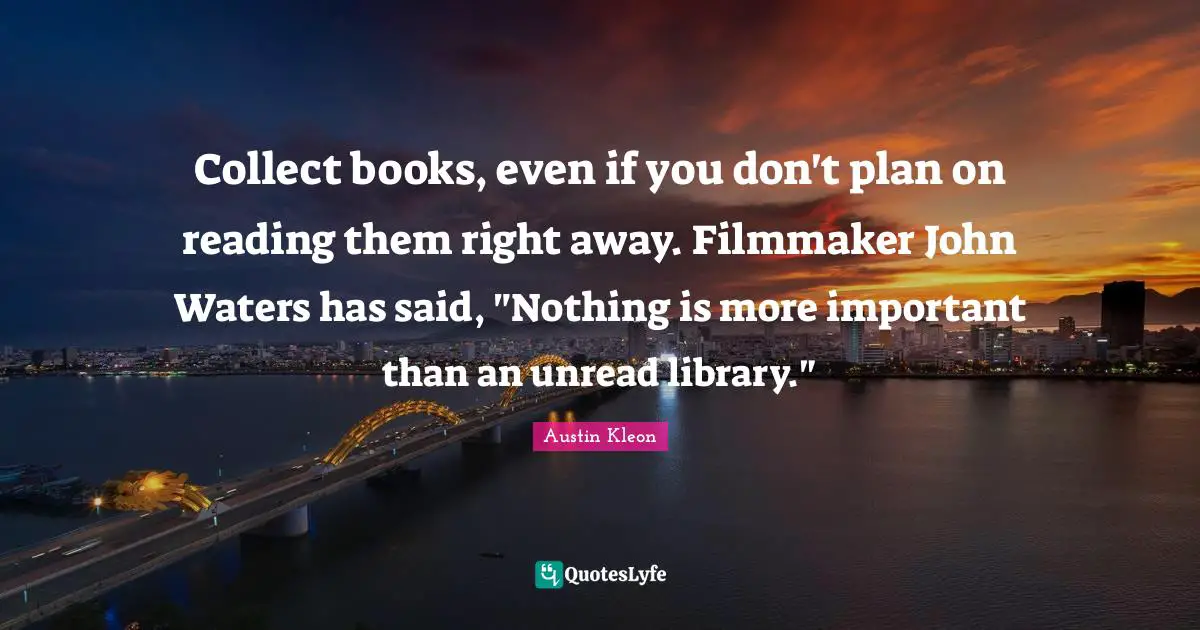 Collect books, even if you don't plan on reading them right away. Filmmaker John Waters has said, "Nothing is more important than an unread library."