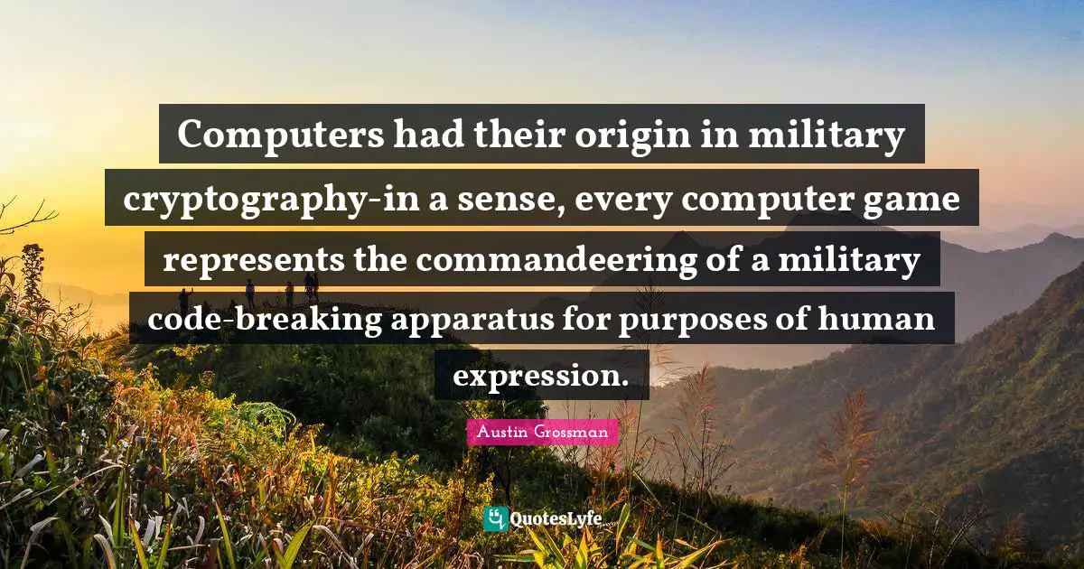 Computers had their origin in military cryptography-in a sense, every computer game represents the commandeering of a military code-breaking apparatus for purposes of human expression.