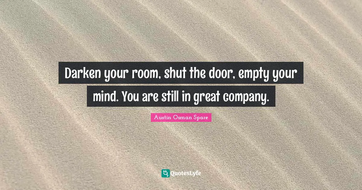 Darken your room, shut the door, empty your mind. You are still in great company.