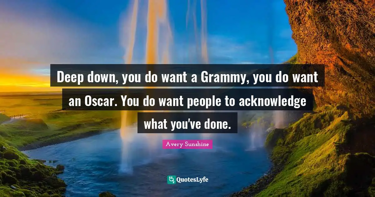 Deep down, you do want a Grammy, you do want an Oscar. You do want people to acknowledge what you've done.