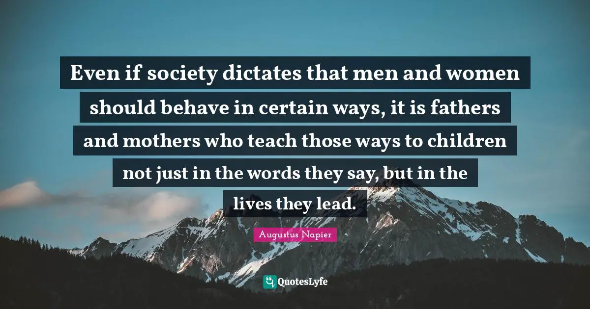 Even if society dictates that men and women should behave in certain ways, it is fathers and mothers who teach those ways to children not just in the words they say, but in the lives they lead.