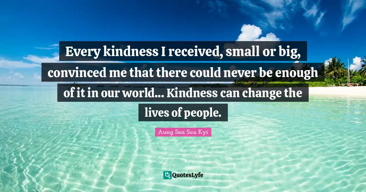 Every kindness I received, small or big, convinced me that there could never be enough of it in our world... Kindness can change the lives of people.