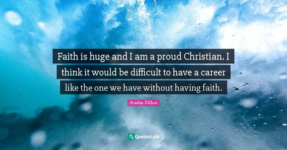 Faith is huge and I am a proud Christian. I think it would be difficult to have a career like the one we have without having faith.