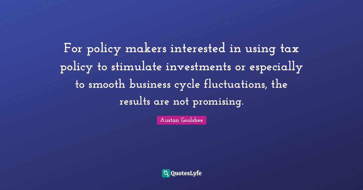 Makers Quotes: "For policy makers interested in using tax policy to stimulate investments or especially to smooth business cycle fluctuations, the results are not promising."