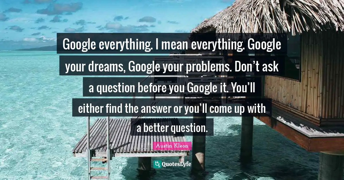 Google everything. I mean everything. Google your dreams, Google your problems. Don’t ask a question before you Google it. You’ll either find the answer or you’ll come up with a better question.