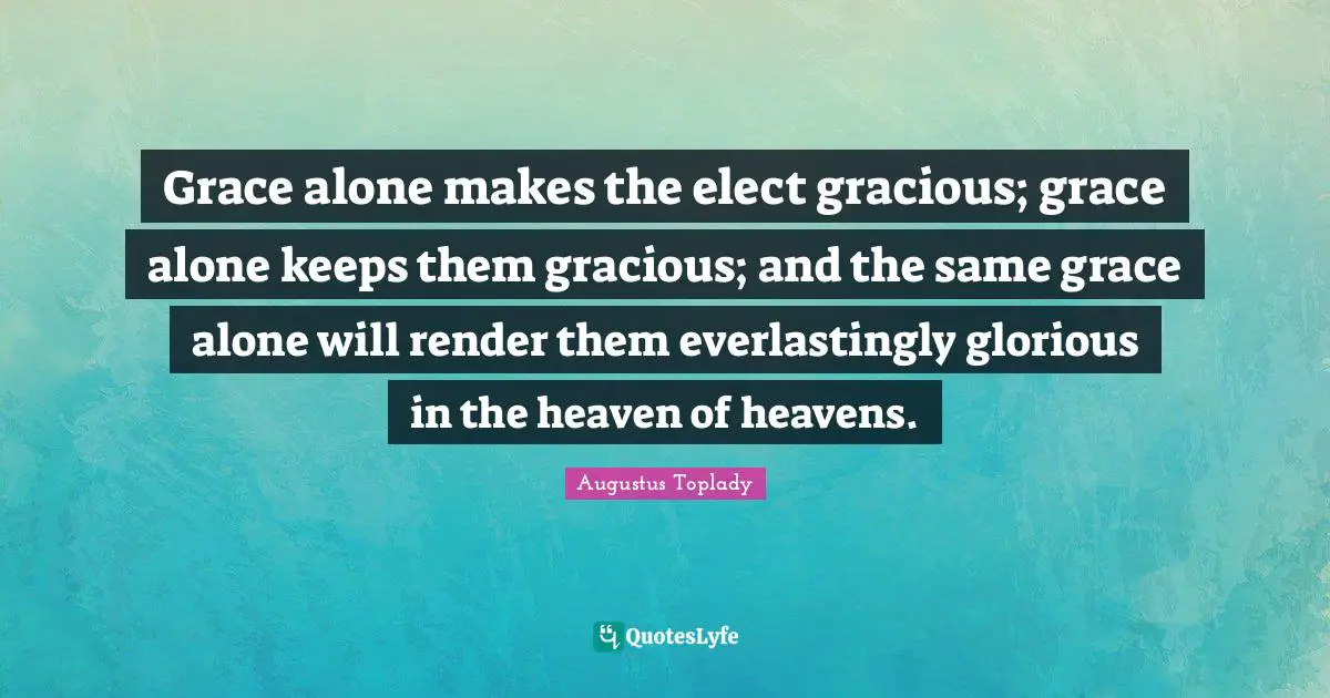 Grace alone makes the elect gracious; grace alone keeps them gracious; and the same grace alone will render them everlastingly glorious in the heaven of heavens.