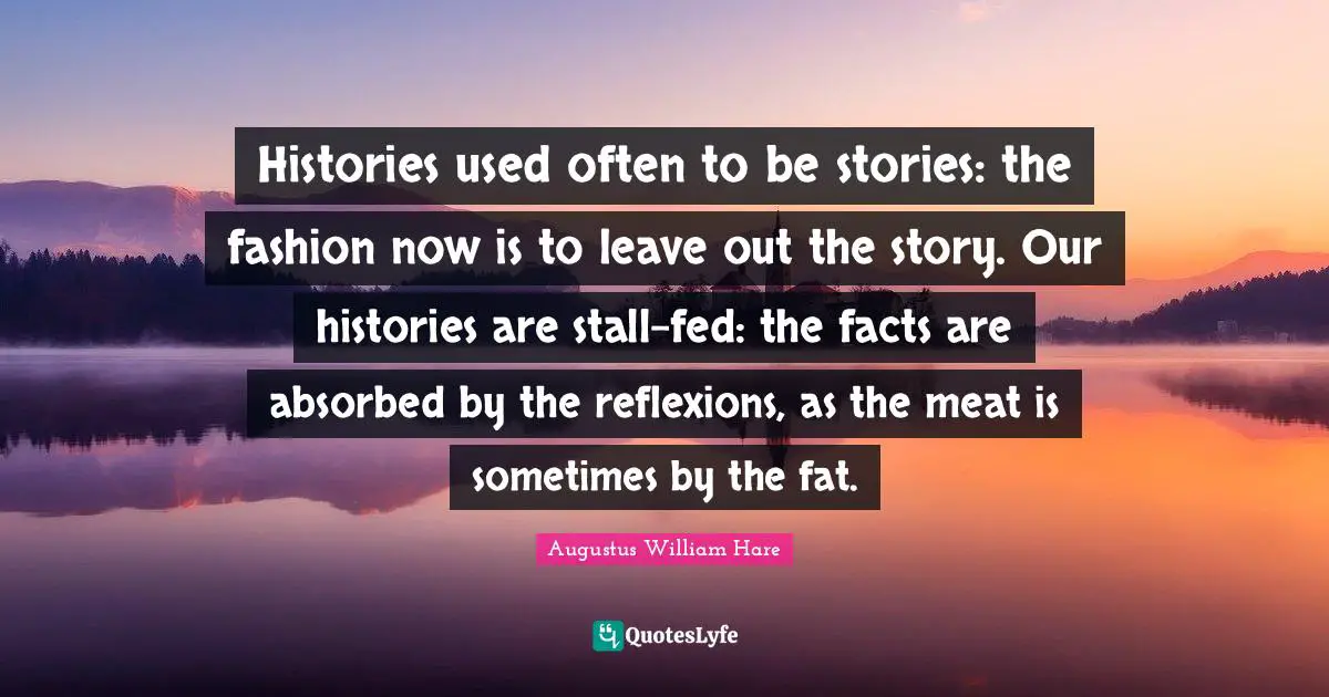 Histories used often to be stories: the fashion now is to leave out the story. Our histories are stall-fed: the facts are absorbed by the reflexions, as the meat is sometimes by the fat.