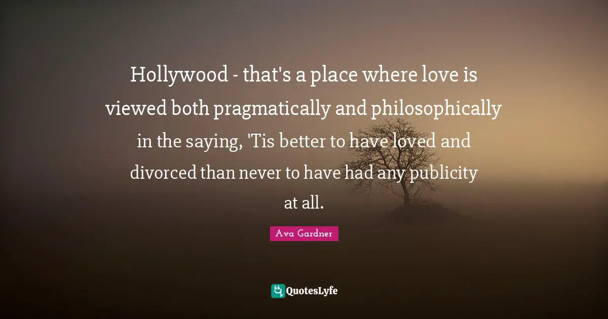 Ava Gardner Quotes: "Hollywood - that's a place where love is viewed both pragmatically and philosophically in the saying, 'Tis better to have loved and divorced than never to have had any publicity at all."