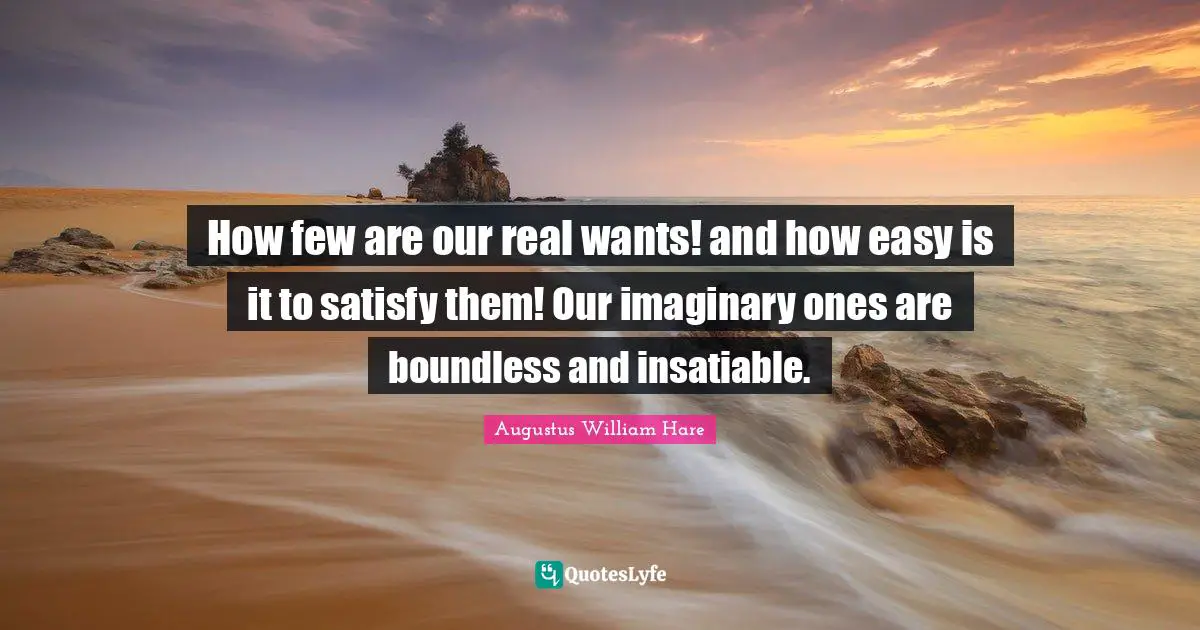 How few are our real wants! and how easy is it to satisfy them! Our imaginary ones are boundless and insatiable.