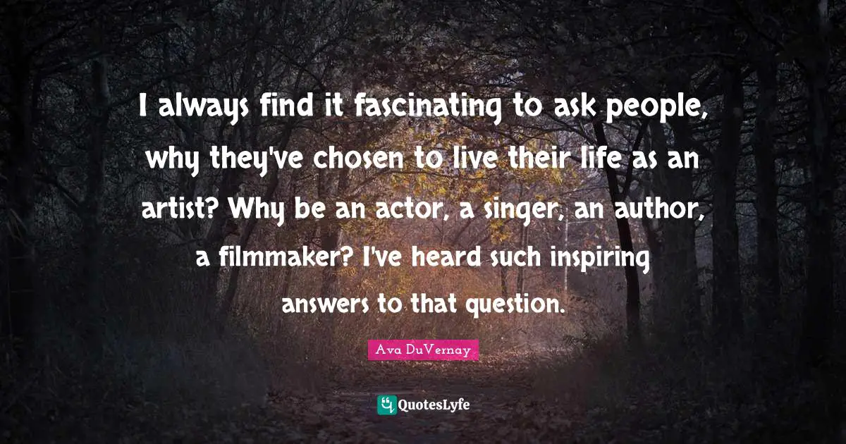 I always find it fascinating to ask people, why they've chosen to live their life as an artist? Why be an actor, a singer, an author, a filmmaker? I've heard such inspiring answers to that question.