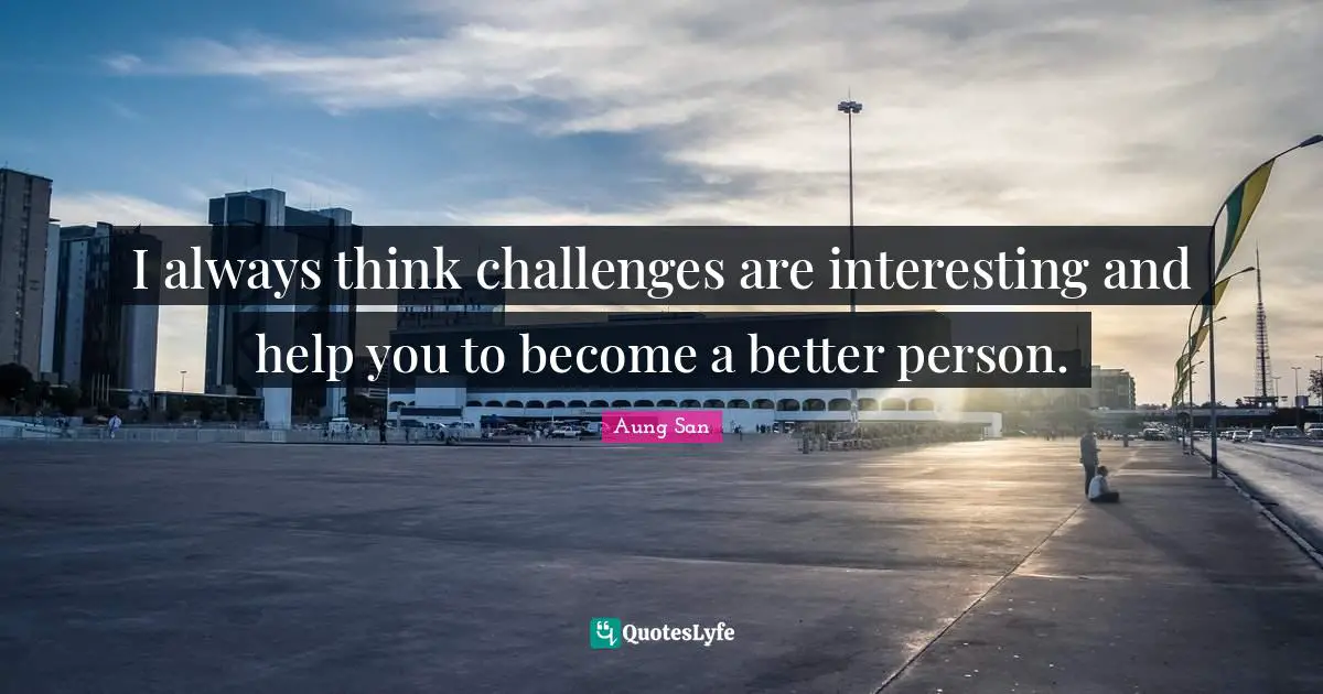 I always think challenges are interesting and help you to become a better person.
