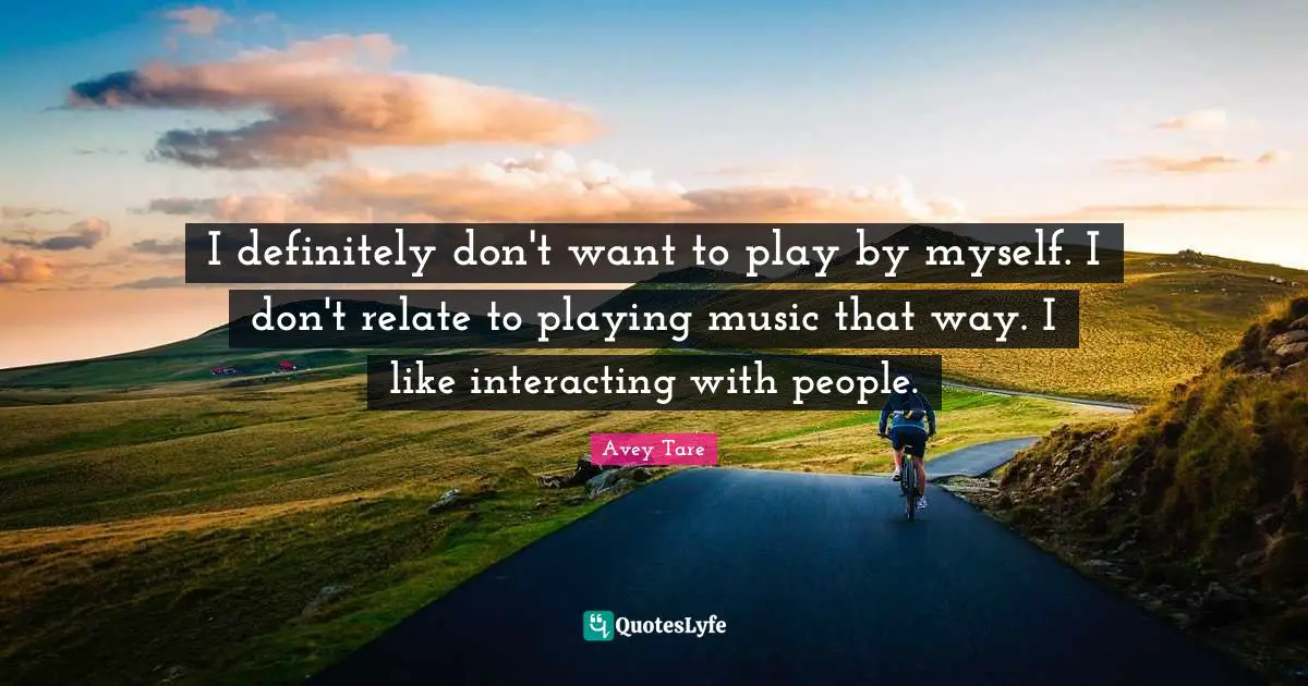 Playing Music Quotes: "I definitely don't want to play by myself. I don't relate to playing music that way. I like interacting with people."
