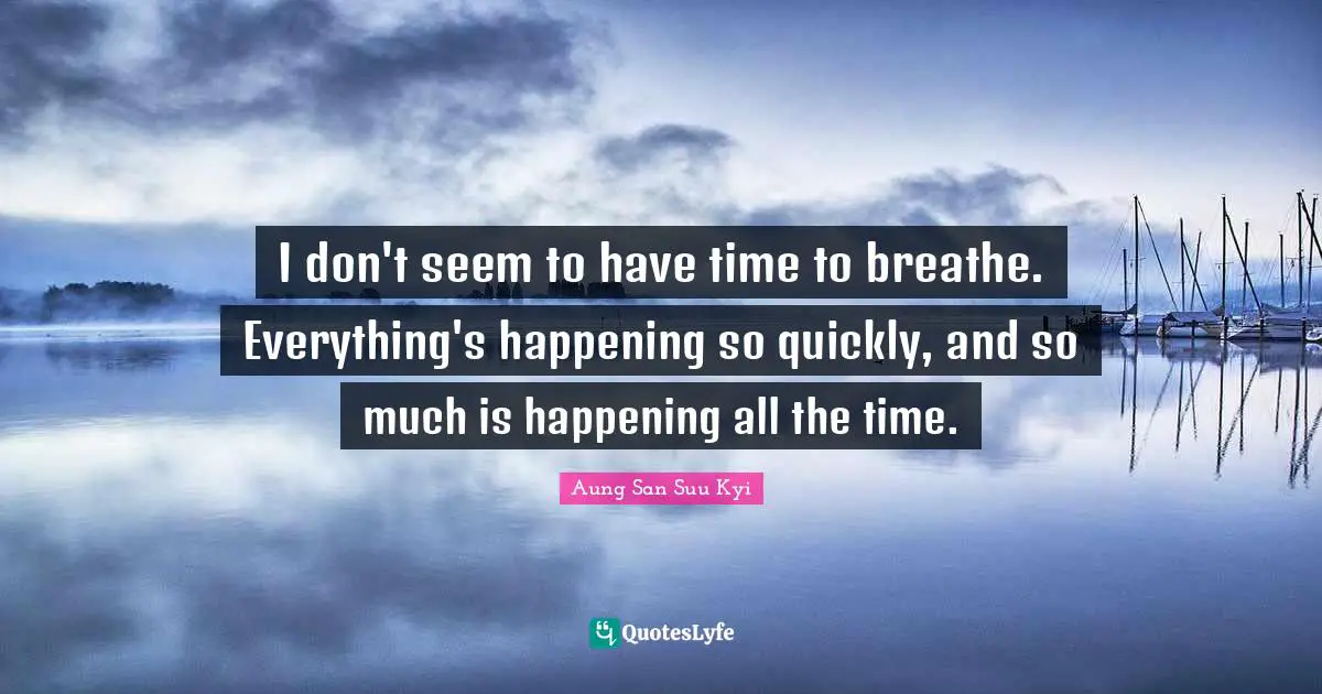 I don't seem to have time to breathe. Everything's happening so quickly, and so much is happening all the time.